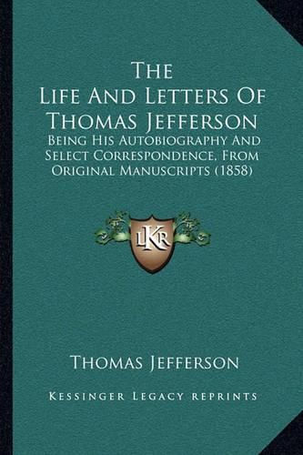 Cover image for The Life and Letters of Thomas Jefferson the Life and Letters of Thomas Jefferson: Being His Autobiography and Select Correspondence, from Origbeing His Autobiography and Select Correspondence, from Original Manuscripts (1858) Inal Manuscripts (1858)