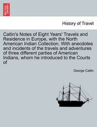 Cover image for Catlin's Notes of Eight Years' Travels and Residence in Europe, with the North American Indian Collection. With anecdotes and incidents of the travels and adventures of three different parties of American Indians, whom he introduced to the Courts of