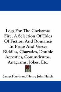 Cover image for Logs for the Christmas Fire, a Selection of Tales of Fiction and Romance in Prose and Verse: Riddles, Charades, Double Acrostics, Conundrums, Anagrams, Jokes, Etc.