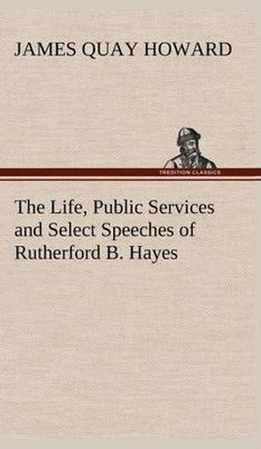 The Life, Public Services and Select Speeches of Rutherford B. Hayes