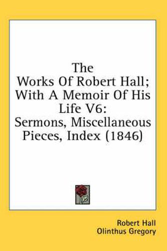 Cover image for The Works of Robert Hall; With a Memoir of His Life V6: Sermons, Miscellaneous Pieces, Index (1846)