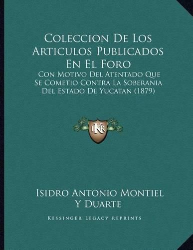 Coleccion de Los Articulos Publicados En El Foro: Con Motivo del Atentado Que Se Cometio Contra La Soberania del Estado de Yucatan (1879)