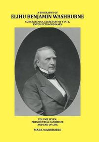 Cover image for A Biography of Elihu Benjamin Washburne Congressman, Secretary of State, Envoy Extraordinary: Volume Seven: Presidential Candidate and End of Life