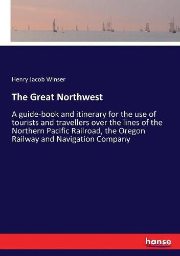 The Great Northwest: A guide-book and itinerary for the use of tourists and travellers over the lines of the Northern Pacific Railroad, the Oregon Railway and Navigation Company