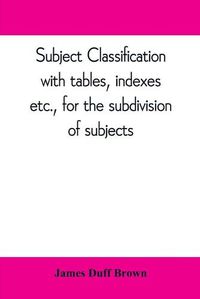 Cover image for Subject classification, with tables, indexes, etc., for the subdivision of subjects