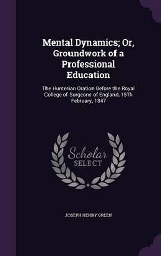 Mental Dynamics; Or, Groundwork of a Professional Education: The Hunterian Oration Before the Royal College of Surgeons of England, 15th February, 1847