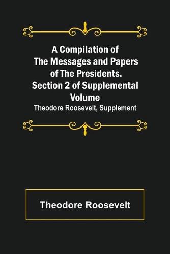 Cover image for A Compilation of the Messages and Papers of the Presidents. Section 2 of Supplemental Volume: Theodore Roosevelt, Supplement