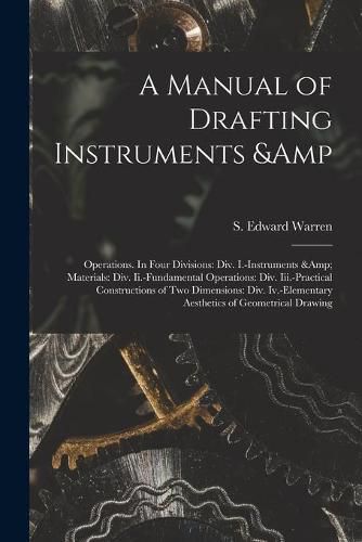 A Manual of Drafting Instruments & Operations. In Four Divisions: Div. I.-Instruments & Materials: Div. Ii.-Fundamental Operations: Div. Iii.-Practical Constructions of Two Dimensions: Div. Iv.-Elementary Aesthetics of Geometrical Drawing