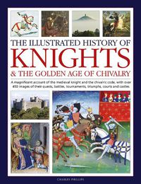 Cover image for Knights and the Golden Age of Chivalry, The Illustrated History of: A magnificent account of the medieval knight and the chivalric code, with over 450 images of their quests, battles, tournaments, triumphs, courts and castles