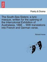 Cover image for The South-Sea Sisters; A Lyric Masque, Written for the Opening of the Intercolonial Exhibition of Australasia, 1866 ... with Translations Into French and German Verse.