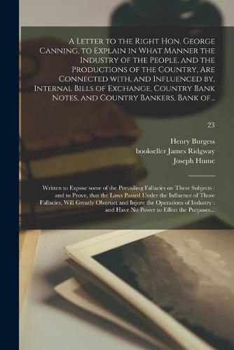 A Letter to the Right Hon. George Canning, to Explain in What Manner the Industry of the People, and the Productions of the Country, Are Connected With, and Influenced by, Internal Bills of Exchange, Country Bank Notes, and Country Bankers, Bank Of...; 23