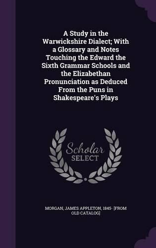 A Study in the Warwickshire Dialect; With a Glossary and Notes Touching the Edward the Sixth Grammar Schools and the Elizabethan Pronunciation as Deduced from the Puns in Shakespeare's Plays