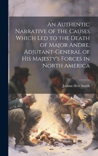 An Authentic Narrative of the Causes Which led to the Death of Major Andre, Adjutant-general of His Majesty's Forces in North America