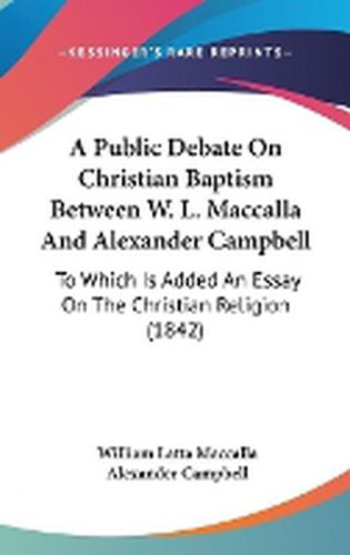 Cover image for A Public Debate On Christian Baptism Between W. L. Maccalla And Alexander Campbell: To Which Is Added An Essay On The Christian Religion (1842)