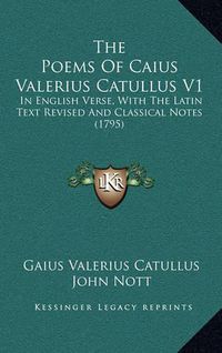 Cover image for The Poems of Caius Valerius Catullus V1: In English Verse, with the Latin Text Revised and Classical Notes (1795)