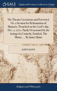 Cover image for The Theatre Licentious and Perverted. Or, a Sermon for Reformation of Manners. Preached on the Lord's day, Dec. 2. 1770. Partly Occasioned by the Acting of a Comedy, Entitled, The Minor, ... By James Baine