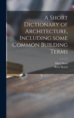 Cover image for A Short Dictionary of Architecture, Including Some Common Building Terms