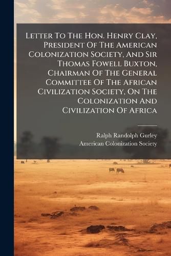 Cover image for Letter To The Hon. Henry Clay, President Of The American Colonization Society, And Sir Thomas Fowell Buxton, Chairman Of The General Committee Of The African Civilization Society, On The Colonization And Civilization Of Africa