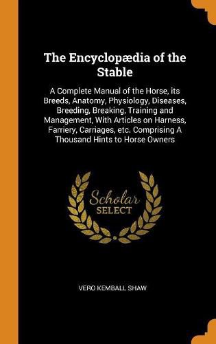 The Encyclop dia of the Stable: A Complete Manual of the Horse, Its Breeds, Anatomy, Physiology, Diseases, Breeding, Breaking, Training and Management, with Articles on Harness, Farriery, Carriages, Etc. Comprising a Thousand Hints to Horse Owners