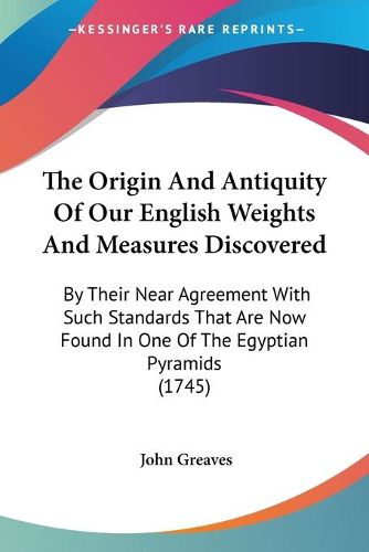 Cover image for The Origin and Antiquity of Our English Weights and Measures Discovered: By Their Near Agreement with Such Standards That Are Now Found in One of the Egyptian Pyramids (1745)