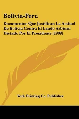 Cover image for Bolivia-Peru: Documentos Que Justifican La Actitud de Bolivia Contra El Laudo Arbitral Dictado Por El Presidente (1909)