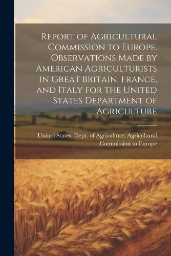 Cover image for Report of Agricultural Commission to Europe. Observations Made by American Agriculturists in Great Britain, France, and Italy for the United States Department of Agriculture