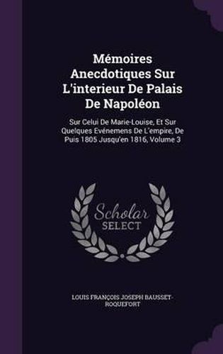 Memoires Anecdotiques Sur L'Interieur de Palais de Napoleon: Sur Celui de Marie-Louise, Et Sur Quelques Evenemens de L'Empire, de Puis 1805 Jusqu'en 1816, Volume 3