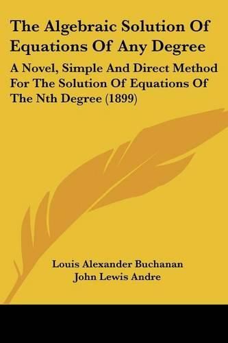Cover image for The Algebraic Solution of Equations of Any Degree: A Novel, Simple and Direct Method for the Solution of Equations of the Nth Degree (1899)