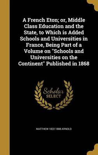 A French Eton; Or, Middle Class Education and the State, to Which Is Added Schools and Universities in France, Being Part of a Volume on Schools and Universities on the Continent Published in 1868