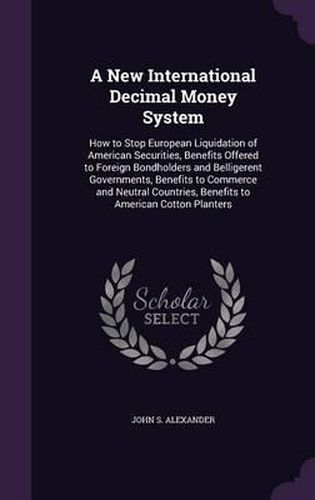 Cover image for A New International Decimal Money System: How to Stop European Liquidation of American Securities, Benefits Offered to Foreign Bondholders and Belligerent Governments, Benefits to Commerce and Neutral Countries, Benefits to American Cotton Planters