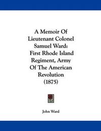 Cover image for A Memoir of Lieutenant Colonel Samuel Ward: First Rhode Island Regiment, Army of the American Revolution (1875)