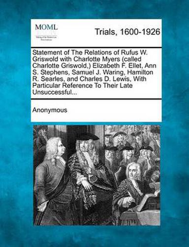 Statement of the Relations of Rufus W. Griswold with Charlotte Myers (Called Charlotte Griswold, ) Elizabeth F. Ellet, Ann S. Stephens, Samuel J. Waring, Hamilton R. Searles, and Charles D. Lewis, with Particular Reference to Their Late Unsuccessful...