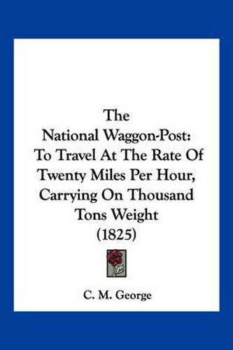 Cover image for The National Waggon-Post: To Travel at the Rate of Twenty Miles Per Hour, Carrying on Thousand Tons Weight (1825)