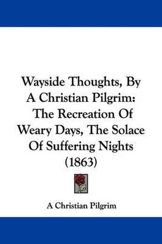 Cover image for Wayside Thoughts, by a Christian Pilgrim: The Recreation of Weary Days, the Solace of Suffering Nights (1863)