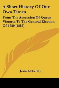 Cover image for A Short History of Our Own Times: From the Accession of Queen Victoria to the General Election of 1880 (1883)