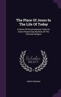 Cover image for The Place of Jesus in the Life of Today: A Series of Unconventional Talks on Some Present Day Realities of the Christian Religion