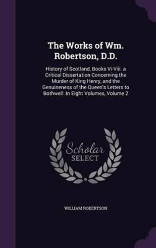 Cover image for The Works of Wm. Robertson, D.D.: History of Scotland, Books VI-VIII. a Critical Dissertation Concerning the Murder of King Henry, and the Genuineness of the Queen's Letters to Bothwell: In Eight Volumes, Volume 2