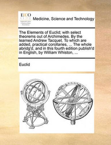 The Elements of Euclid; With Select Theorems Out of Archimedes. by the Learned Andrew Tacquet. to Which Are Added, Practical Corollaries, ... the Whole Abridg'd, and in This Fourth Edition Publish'd in English, by William Whiston, ...