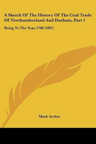 Cover image for A Sketch of the History of the Coal Trade of Northumberland and Durham, Part 1: Being to the Year, 1700 (1897)