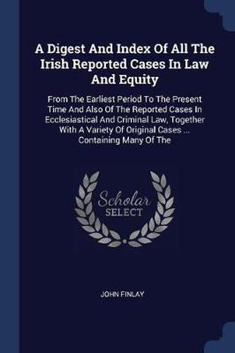 A Digest and Index of All the Irish Reported Cases in Law and Equity: From the Earliest Period to the Present Time and Also of the Reported Cases in Ecclesiastical and Criminal Law, Together with a Variety of Original Cases ... Containing Many of the