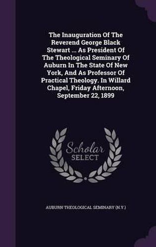 Cover image for The Inauguration of the Reverend George Black Stewart ... as President of the Theological Seminary of Auburn in the State of New York, and as Professor of Practical Theology. in Willard Chapel, Friday Afternoon, September 22, 1899