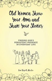 Cover image for Old Women Show Your Arms and Share Your Stories: Finding God's Persistent Presence in Everyday Life