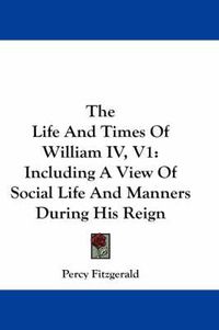 Cover image for The Life and Times of William IV, V1: Including a View of Social Life and Manners During His Reign