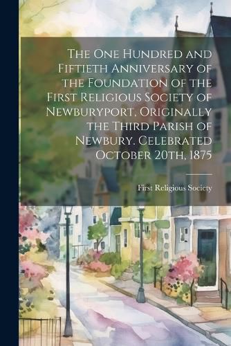 Cover image for The one Hundred and Fiftieth Anniversary of the Foundation of the First Religious Society of Newburyport, Originally the Third Parish of Newbury. Celebrated October 20th, 1875