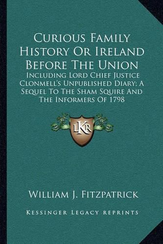 Curious Family History or Ireland Before the Union: Including Lord Chief Justice Clonmell's Unpublished Diary; A Sequel to the Sham Squire and the Informers of 1798