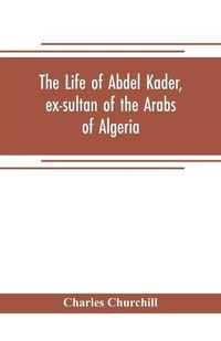 Cover image for The life of Abdel Kader, ex-sultan of the Arabs of Algeria; written from his own dictation, and comp. from other authentic sources