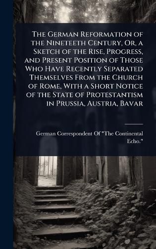 Cover image for The German Reformation of the Nineteeth Century, Or, a Sketch of the Rise, Progress, and Present Position of Those Who Have Recently Separated Themselves From the Church of Rome, With a Short Notice of the State of Protestantism in Prussia, Austria, Bavar