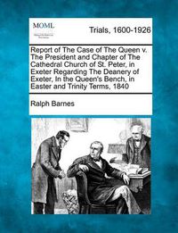 Cover image for Report of the Case of the Queen V. the President and Chapter of the Cathedral Church of St. Peter, in Exeter Regarding the Deanery of Exeter, in the Queen's Bench, in Easter and Trinity Terms, 1840