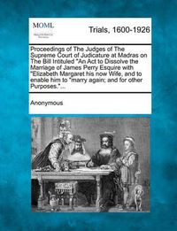 Cover image for Proceedings of the Judges of the Supreme Court of Judicature at Madras on the Bill Intituled  An ACT to Dissolve the Marriage of James Perry Esquire with  Elizabeth Margaret His Now Wife, and to Enable Him to  Marry Again; And for Other Purposes... .