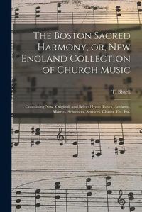 Cover image for The Boston Sacred Harmony, or, New England Collection of Church Music: Containing New, Original, and Select Hymn Tunes, Anthems, Motetts, Sentences, Services, Chants. Etc. Etc.